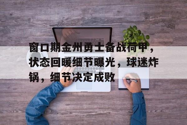 窗口期金州勇士备战荷甲,状态回暖细节曝光,球迷炸锅,细节决定成败的简单介绍-英雄联盟电竞